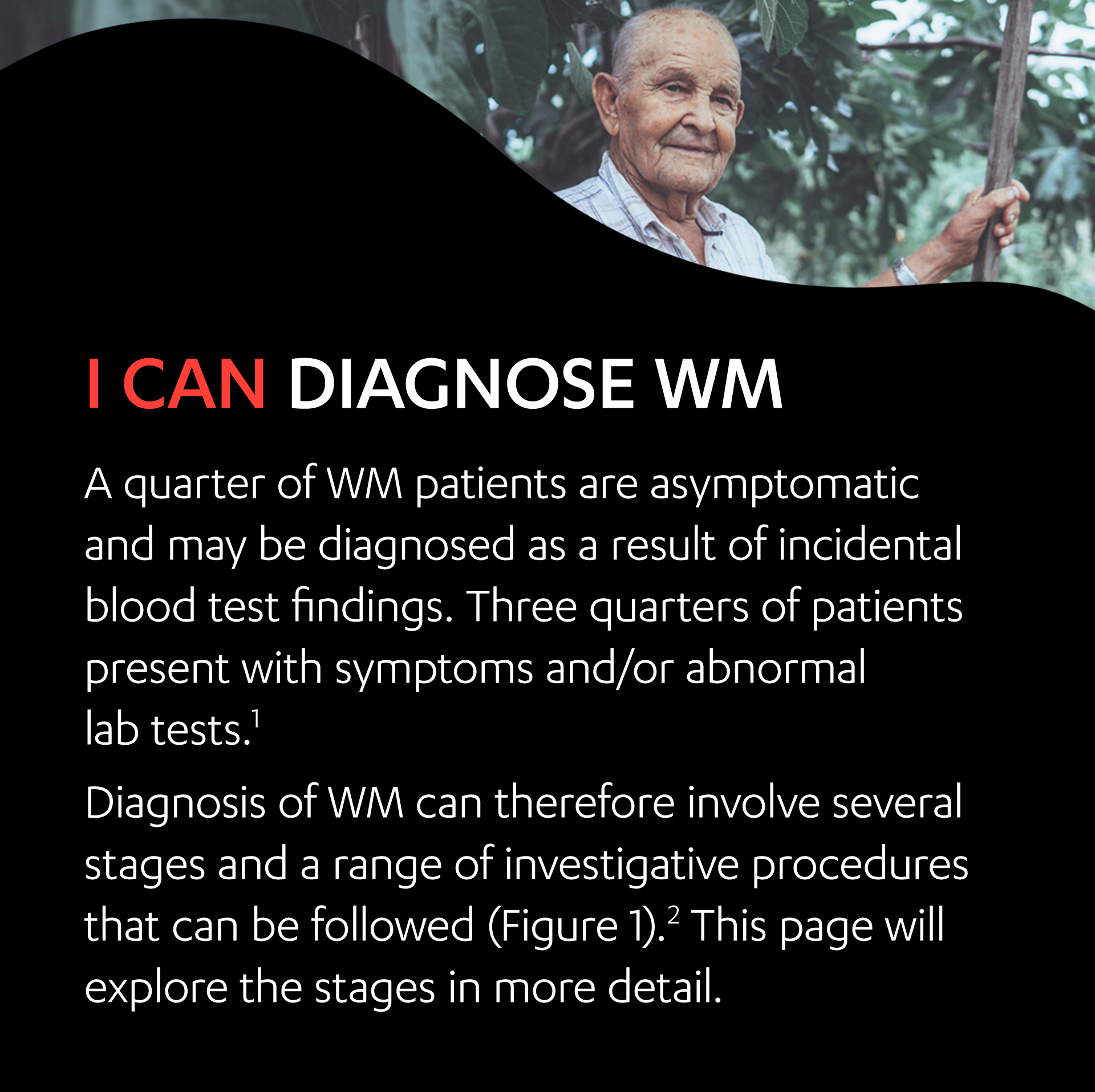 An elderly male standing outside. I can diagnose WM.
                                    At least a quarter of WM patients are asymptomatic and may be diagnosed as a result of incidental blood test findings. Three quarters of patients present with symptoms and/or abnormal lab tests.1
                                    Diagnosis of WM can therefore involve several stages and a range of investigative procedures that can be followed (Figure 1).2 This page will explore the stages in more detail.